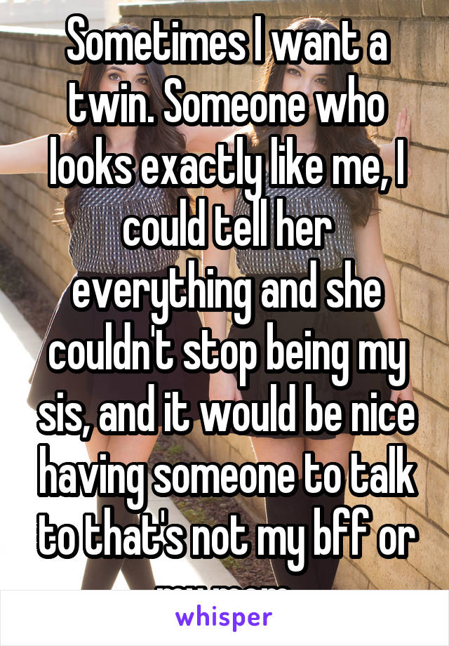 Sometimes I want a twin. Someone who looks exactly like me, I could tell her everything and she couldn't stop being my sis, and it would be nice having someone to talk to that's not my bff or my mom.