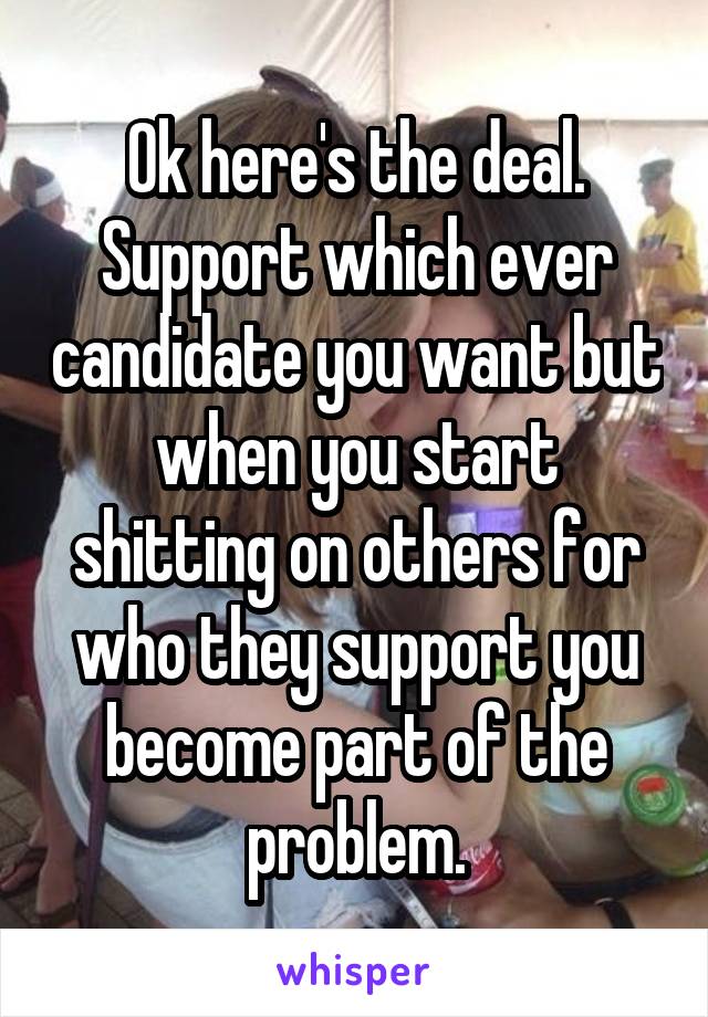 Ok here's the deal. Support which ever candidate you want but when you start shitting on others for who they support you become part of the problem.