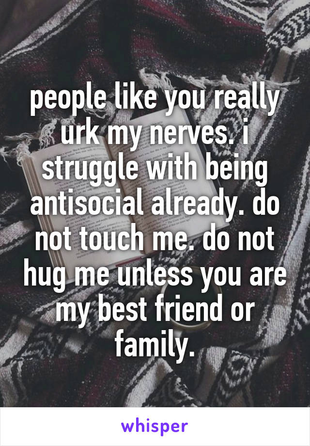 people like you really urk my nerves. i struggle with being antisocial already. do not touch me. do not hug me unless you are my best friend or family.