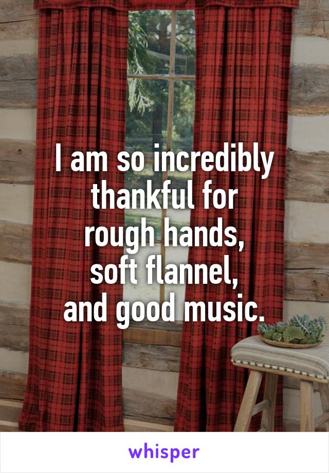 I am so incredibly thankful for
rough hands,
soft flannel,
and good music.