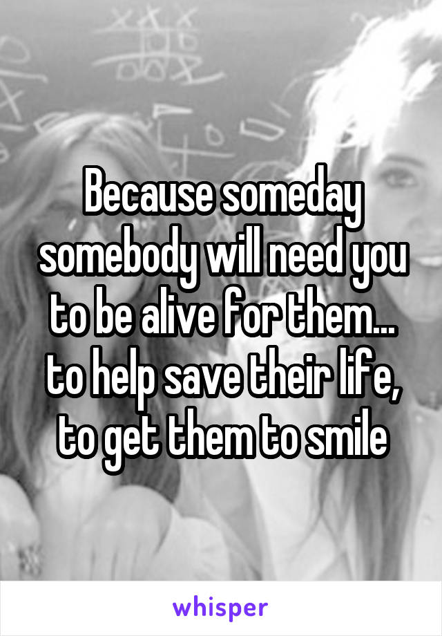 Because someday somebody will need you to be alive for them... to help save their life, to get them to smile