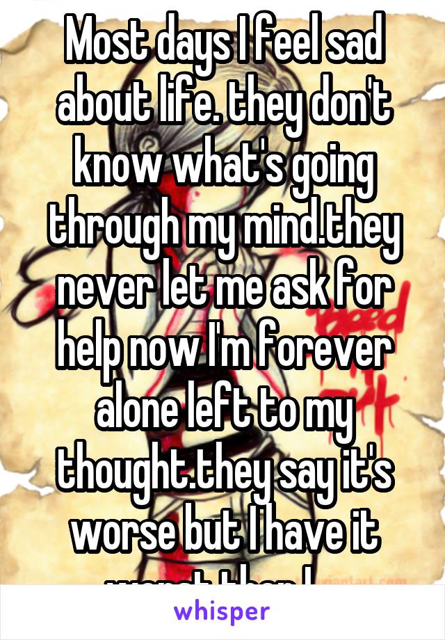 Most days I feel sad about life. they don't know what's going through my mind.they never let me ask for help now I'm forever alone left to my thought.they say it's worse but I have it worst then I ...