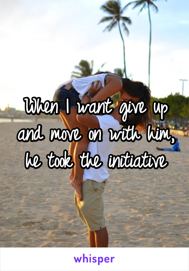 When I want give up and move on with him, he took the initiative