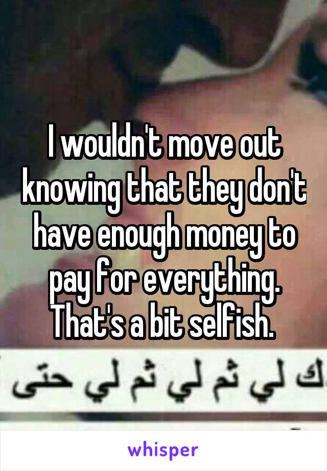 I wouldn't move out knowing that they don't have enough money to pay for everything. That's a bit selfish. 