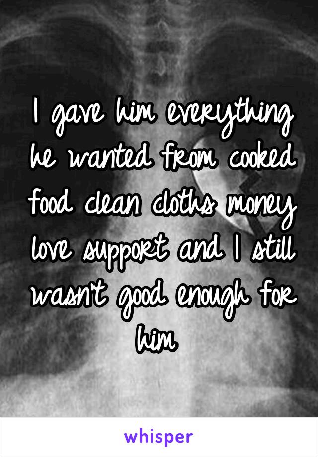 I gave him everything he wanted from cooked food clean cloths money love support and I still wasn't good enough for him 