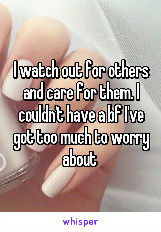 I watch out for others and care for them. I couldn't have a bf I've got too much to worry about 