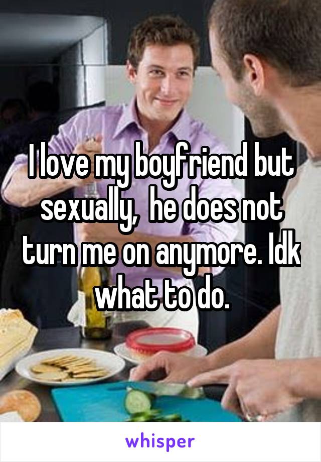 I love my boyfriend but sexually,  he does not turn me on anymore. Idk what to do.