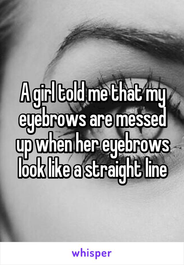 A girl told me that my eyebrows are messed up when her eyebrows look like a straight line