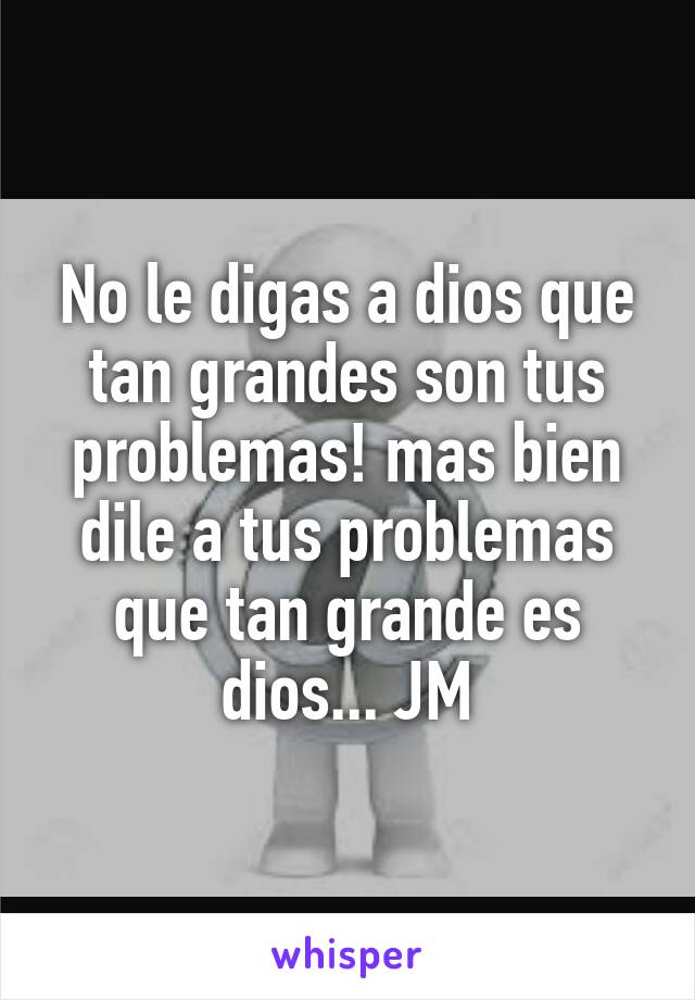 No le digas a dios que tan grandes son tus problemas! mas bien dile a tus problemas que tan grande es dios... JM