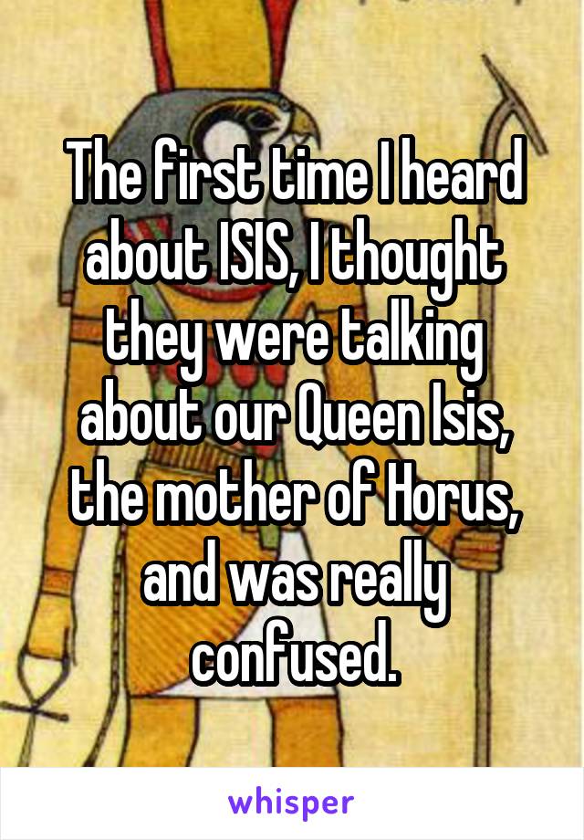 The first time I heard about ISIS, I thought they were talking about our Queen Isis, the mother of Horus, and was really confused.