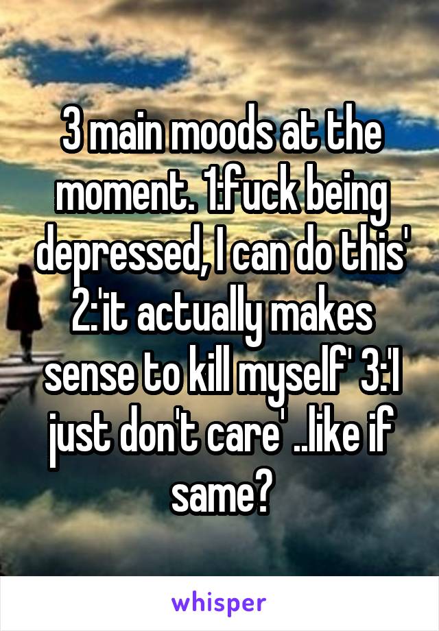 3 main moods at the moment. 1:fuck being depressed, I can do this' 2:'it actually makes sense to kill myself' 3:'I just don't care' ..like if same?