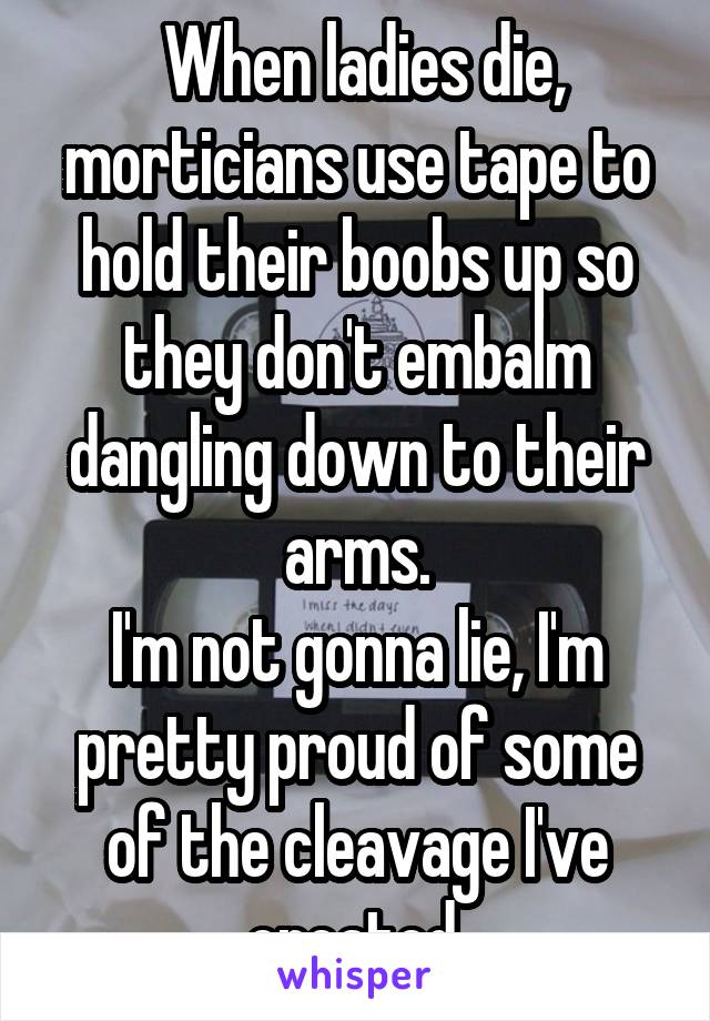  When ladies die, morticians use tape to hold their boobs up so they don't embalm dangling down to their arms.
I'm not gonna lie, I'm pretty proud of some of the cleavage I've created.