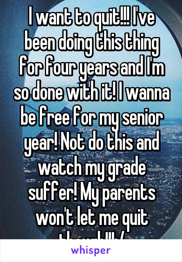 I want to quit!!! I've been doing this thing for four years and I'm so done with it! I wanna be free for my senior year! Not do this and watch my grade suffer! My parents won't let me quit though!!!:/