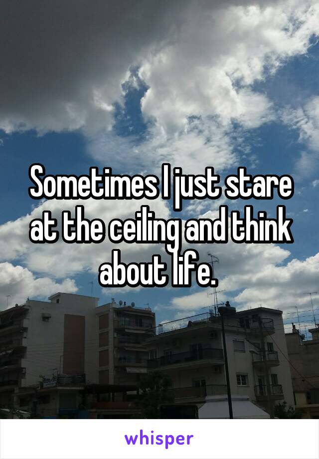 Sometimes I just stare at the ceiling and think about life. 