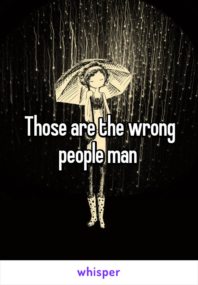 Those are the wrong people man 