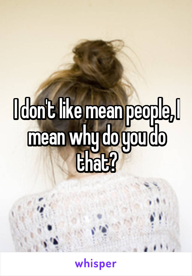 I don't like mean people, I mean why do you do that?