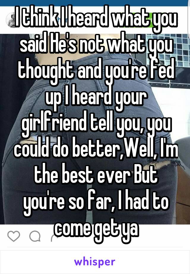 I think I heard what you said He's not what you thought and you're fed up I heard your girlfriend tell you, you could do better,Well, I'm the best ever But you're so far, I had to come get ya
 