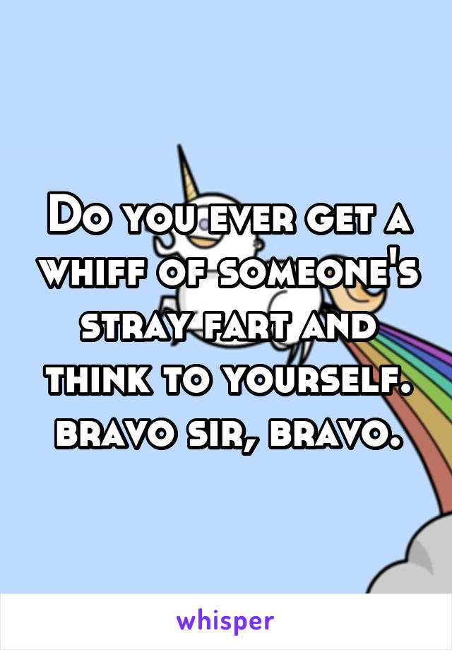 Do you ever get a whiff of someone's stray fart and think to yourself.
bravo sir, bravo.