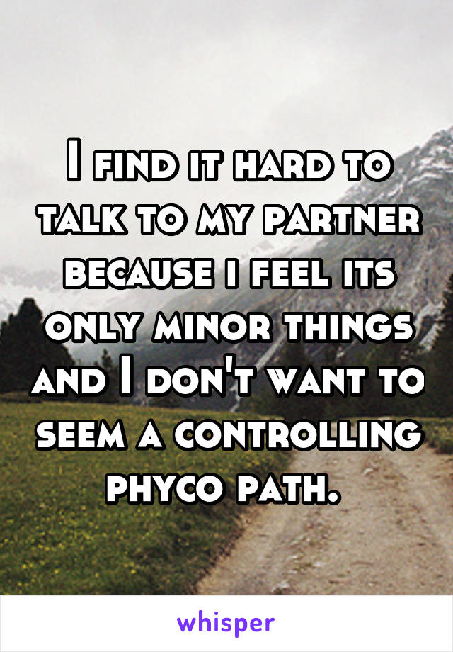 I find it hard to talk to my partner because i feel its only minor things and I don't want to seem a controlling phyco path. 