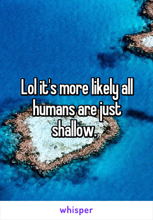 Lol it's more likely all humans are just shallow.  