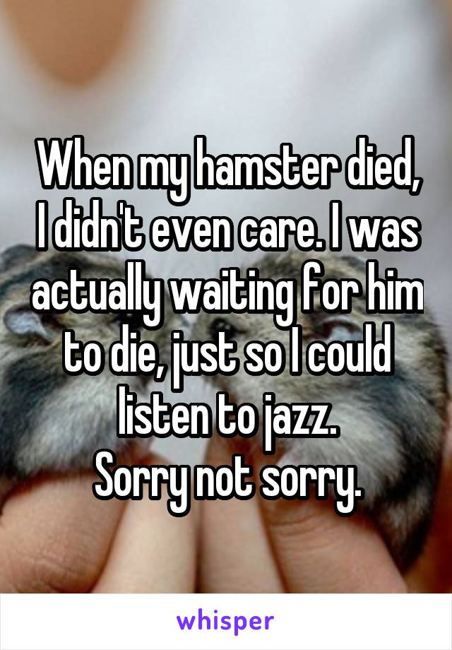 When my hamster died, I didn't even care. I was actually waiting for him to die, just so I could listen to jazz.
Sorry not sorry.