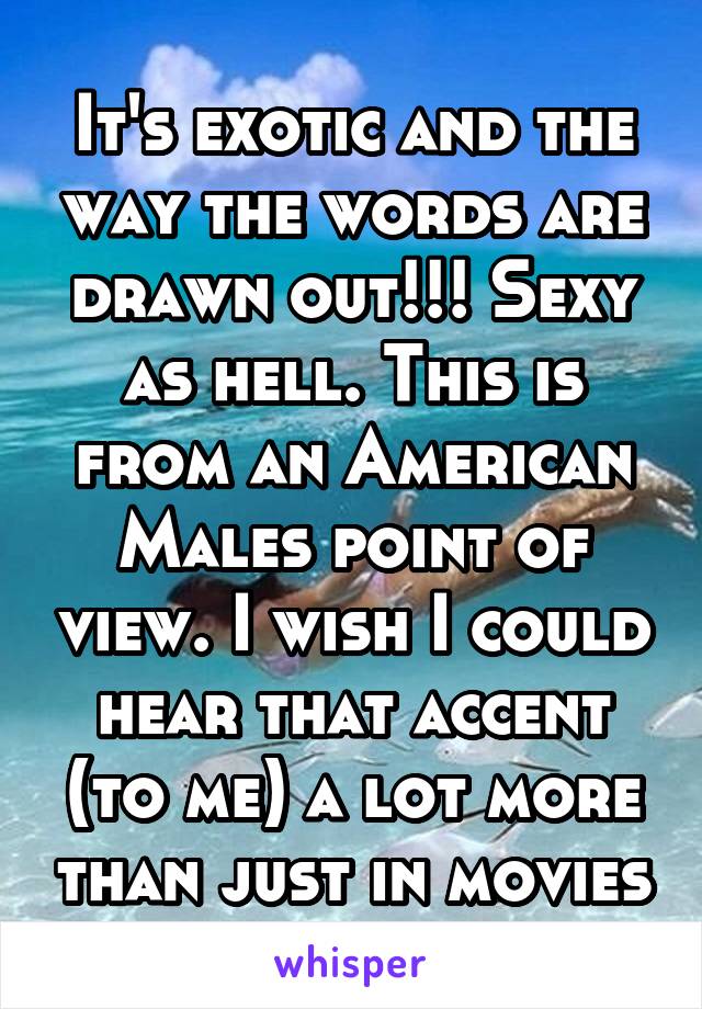 It's exotic and the way the words are drawn out!!! Sexy as hell. This is from an American Males point of view. I wish I could hear that accent (to me) a lot more than just in movies