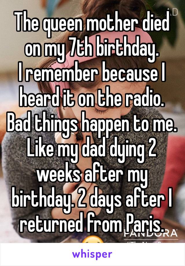 The queen mother died on my 7th birthday. 
I remember because I heard it on the radio.
Bad things happen to me. 
Like my dad dying 2 weeks after my birthday. 2 days after I returned from Paris.
😭