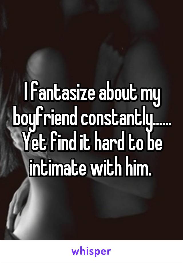 I fantasize about my boyfriend constantly...... Yet find it hard to be intimate with him. 