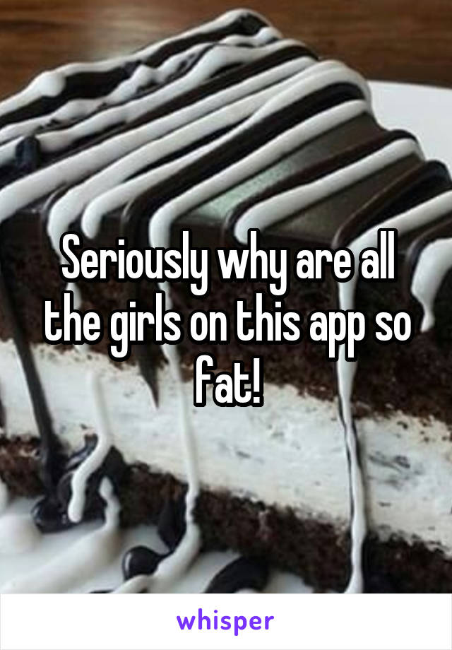 Seriously why are all the girls on this app so fat!