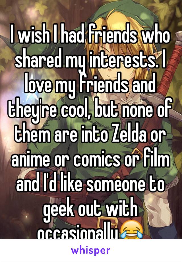 I wish I had friends who shared my interests. I love my friends and they're cool, but none of them are into Zelda or anime or comics or film and I'd like someone to geek out with occasionally😂