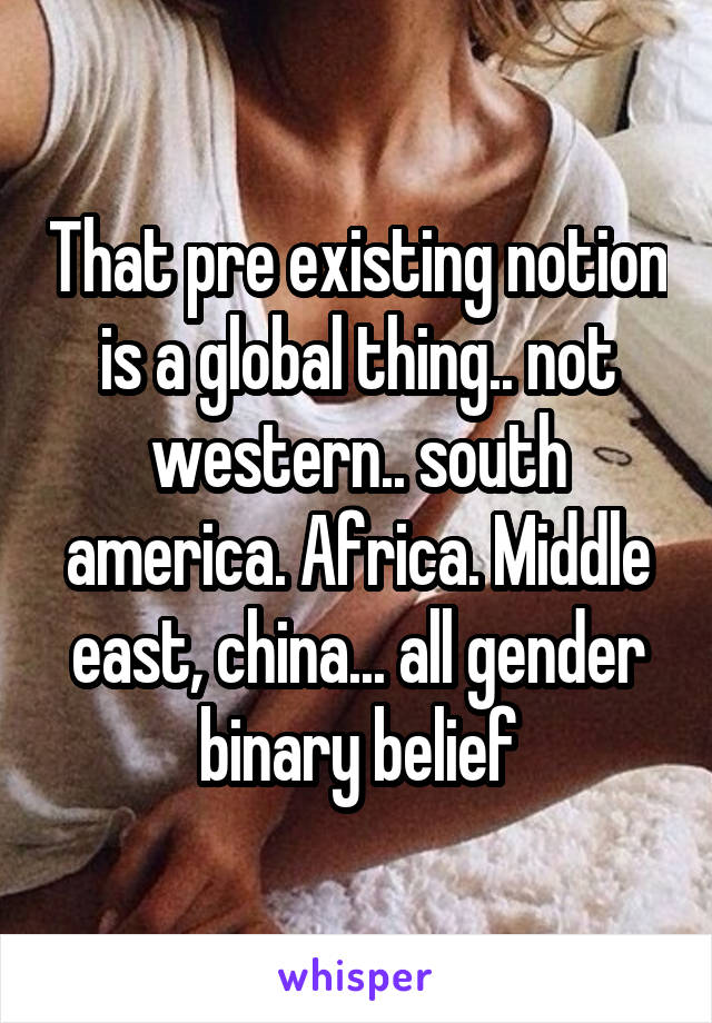 That pre existing notion is a global thing.. not western.. south america. Africa. Middle east, china... all gender binary belief