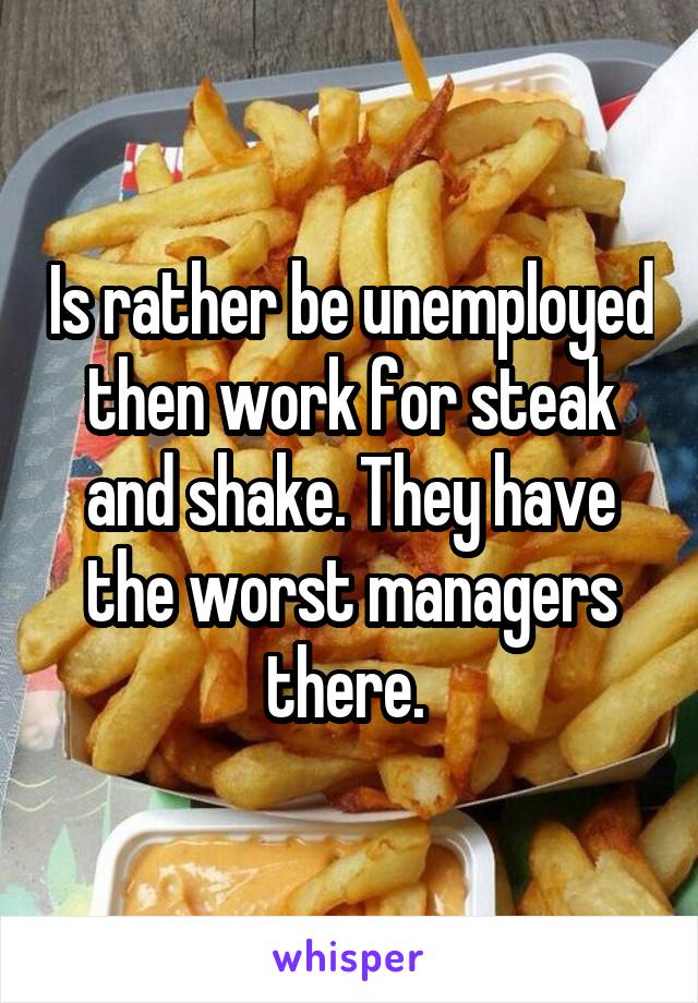 Is rather be unemployed then work for steak and shake. They have the worst managers there. 