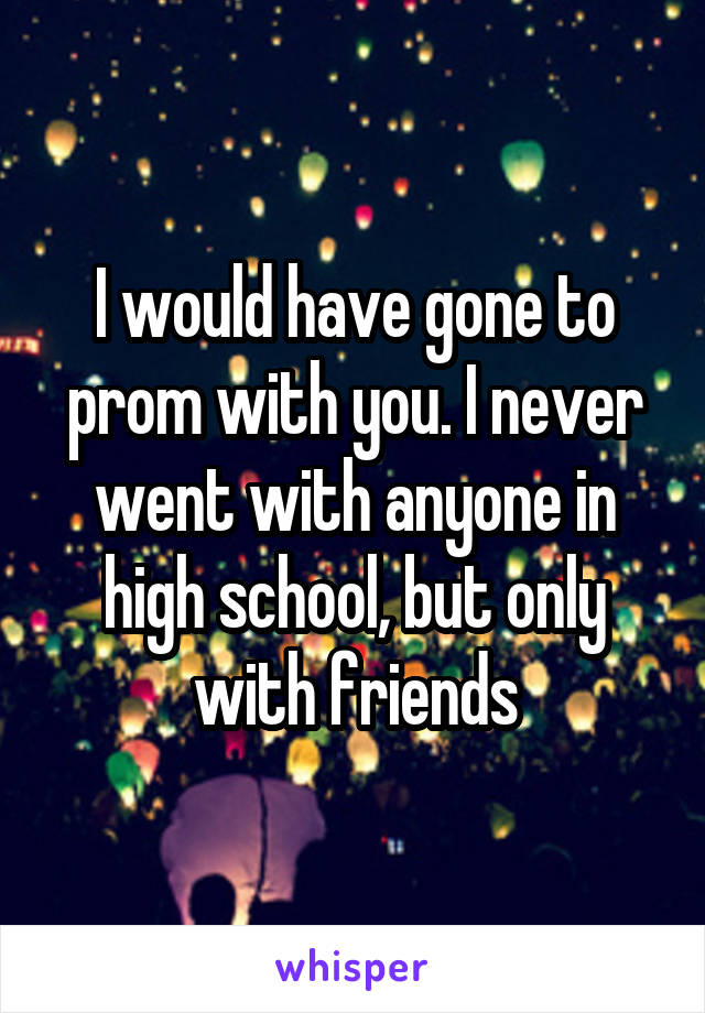 I would have gone to prom with you. I never went with anyone in high school, but only with friends