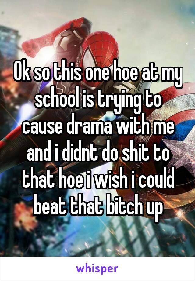 Ok so this one hoe at my school is trying to cause drama with me and i didnt do shit to that hoe i wish i could beat that bitch up