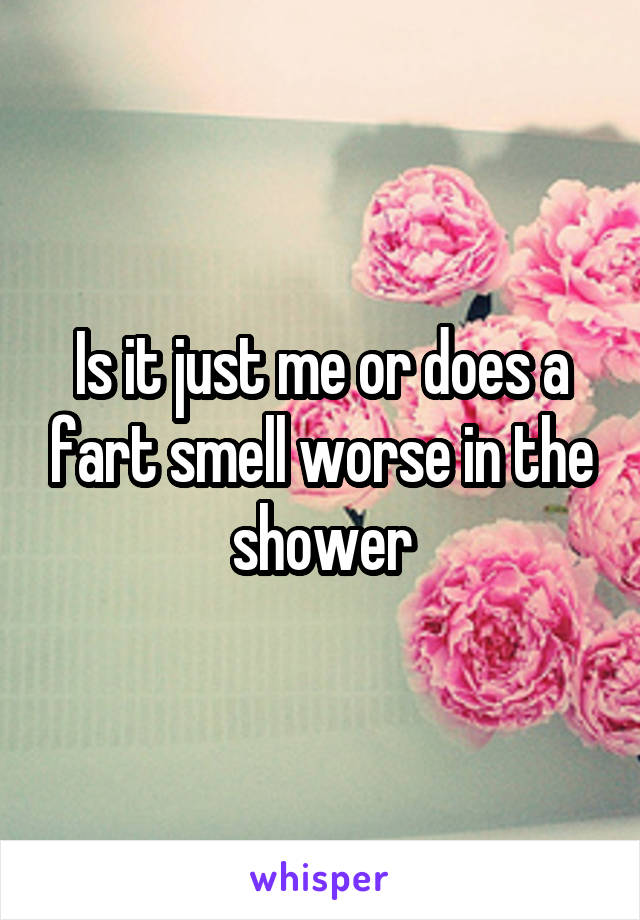 Is it just me or does a fart smell worse in the shower