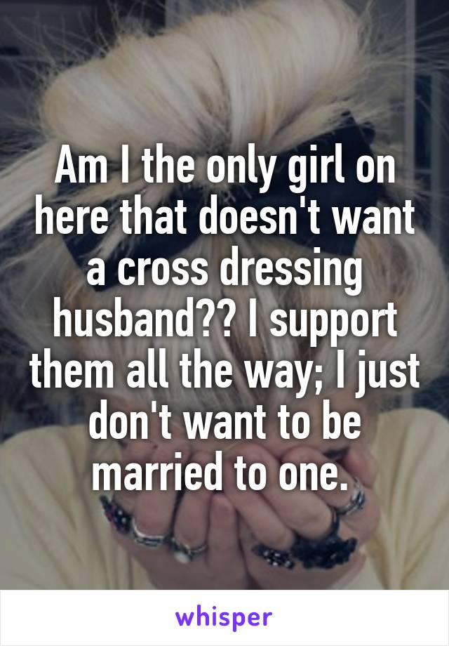 Am I the only girl on here that doesn't want a cross dressing husband?? I support them all the way; I just don't want to be married to one. 