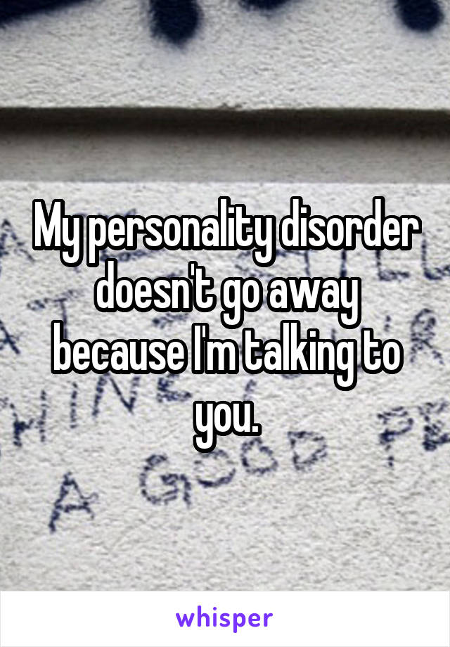 My personality disorder doesn't go away because I'm talking to you.