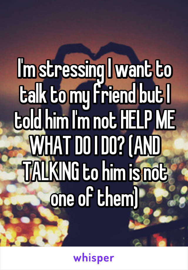 I'm stressing I want to talk to my friend but I told him I'm not HELP ME WHAT DO I DO? (AND TALKING to him is not one of them)