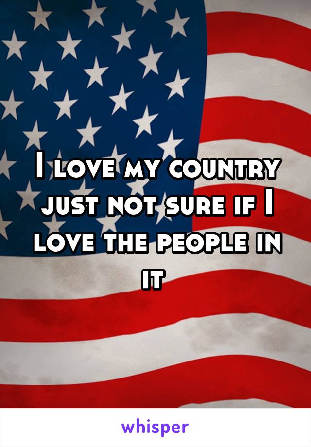 I love my country just not sure if I love the people in it 