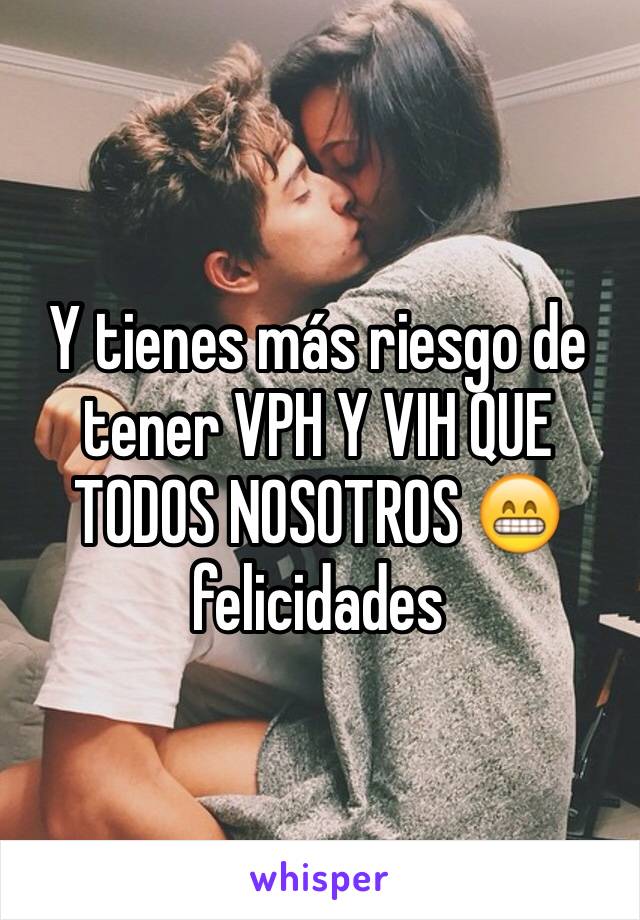 Y tienes más riesgo de tener VPH Y VIH QUE TODOS NOSOTROS 😁 felicidades 