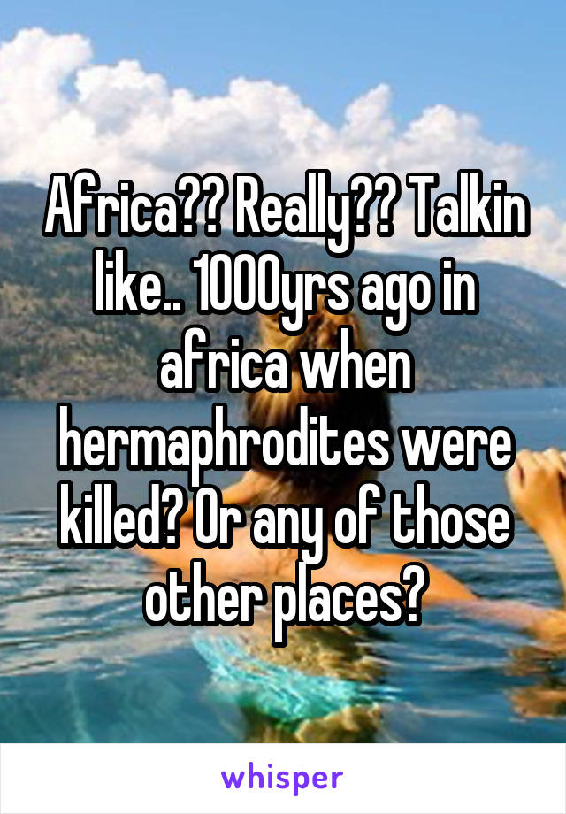 Africa?? Really?? Talkin like.. 1000yrs ago in africa when hermaphrodites were killed? Or any of those other places?