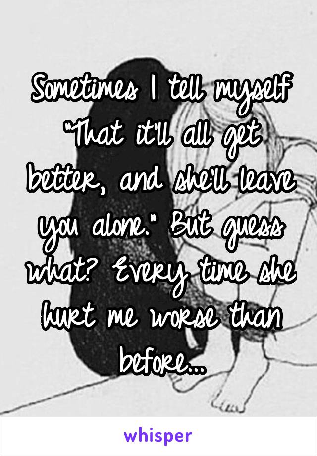 Sometimes I tell myself "That it'll all get better, and she'll leave you alone." But guess what? Every time she hurt me worse than before...