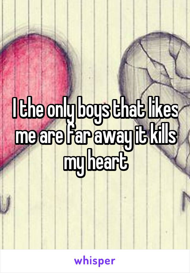 I the only boys that likes me are far away it kills my heart