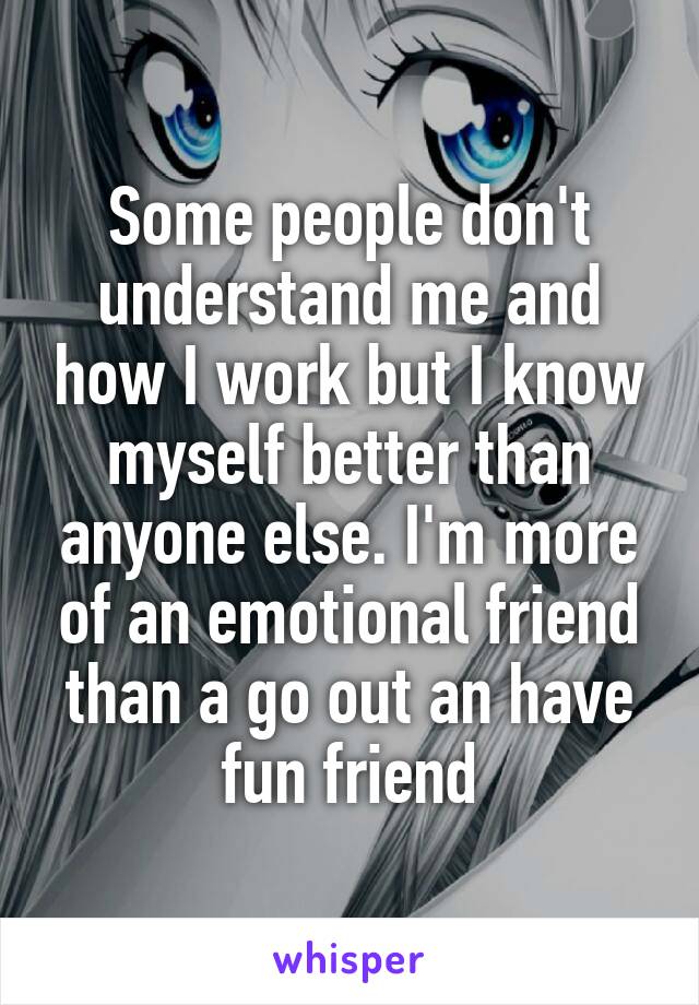 Some people don't understand me and how I work but I know myself better than anyone else. I'm more of an emotional friend than a go out an have fun friend