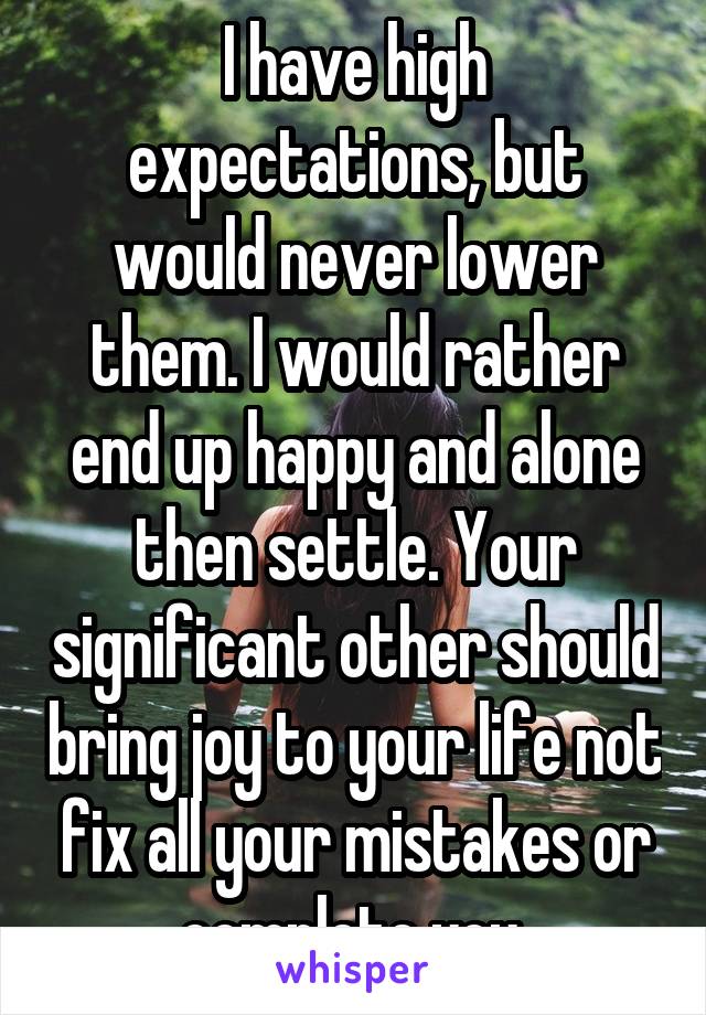 I have high expectations, but would never lower them. I would rather end up happy and alone then settle. Your significant other should bring joy to your life not fix all your mistakes or complete you.