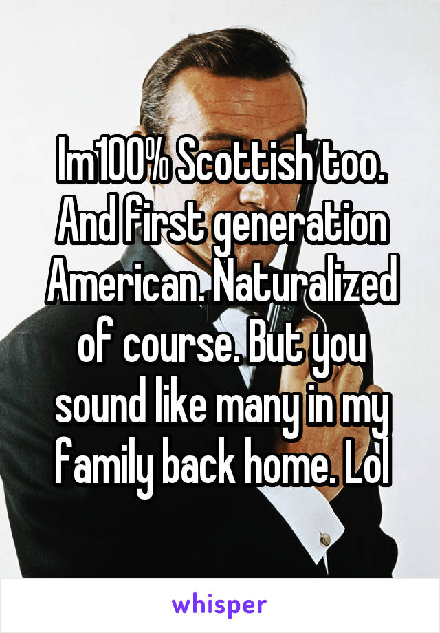 Im100% Scottish too. And first generation American. Naturalized of course. But you sound like many in my family back home. Lol