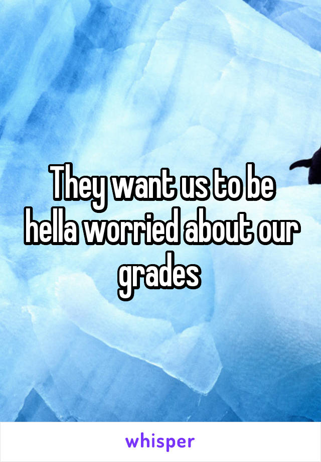 They want us to be hella worried about our grades 