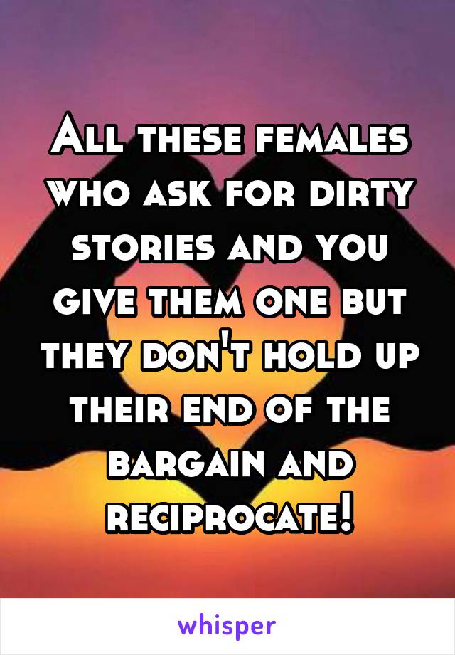 All these females who ask for dirty stories and you give them one but they don't hold up their end of the bargain and reciprocate!