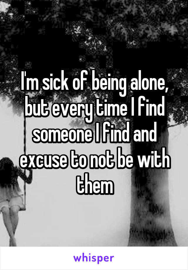 I'm sick of being alone, but every time I find someone I find and excuse to not be with them