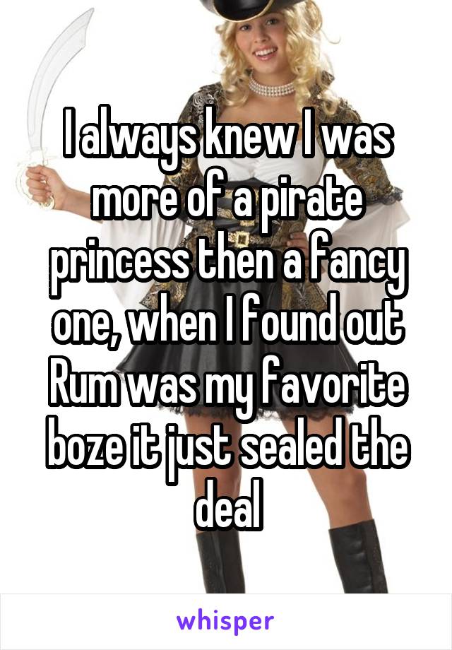 I always knew I was more of a pirate princess then a fancy one, when I found out Rum was my favorite boze it just sealed the deal